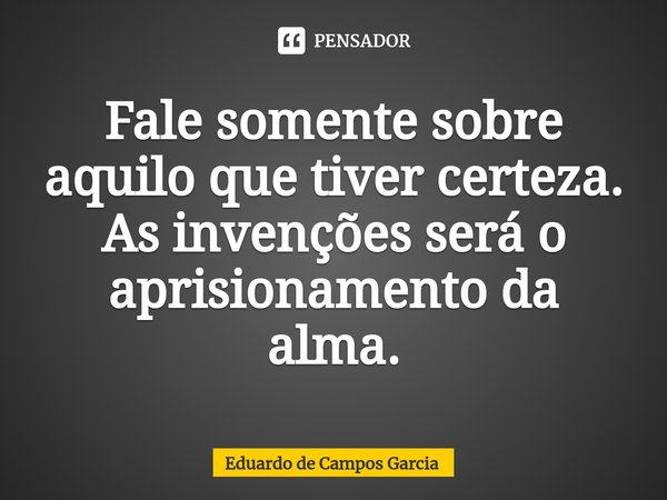 ⁠Fale somente sobre aquilo que tiver certeza. As invenções será o aprisionamento da alma.... Frase de Eduardo de Campos Garcia.