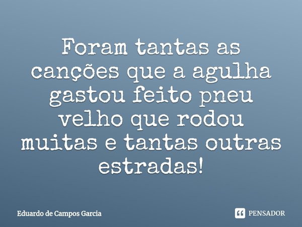 ⁠Foram tantas as canções que a agulha gastou feito pneu velho que rodou muitas e tantas outras estradas!... Frase de Eduardo de Campos Garcia.