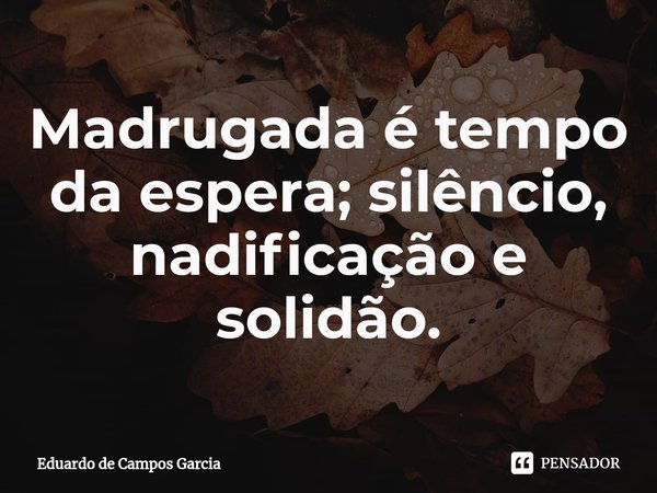 ⁠Madrugada é tempo da espera; silêncio, nadificação e solidão.... Frase de Eduardo de Campos Garcia.