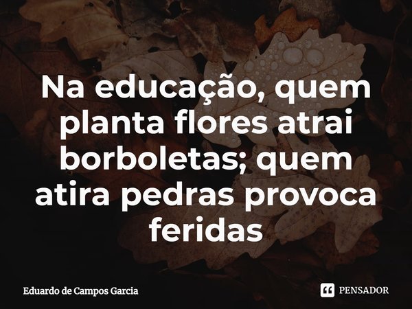 Na educação, quem planta flores atrai borboletas; quem atira pedras provoca feridas... Frase de Eduardo de Campos Garcia.