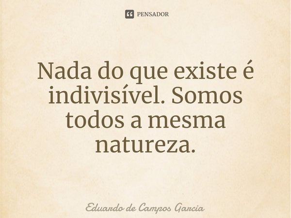 ⁠Nada do que existe é indivisível. Somos todos a mesma natureza.... Frase de Eduardo de Campos Garcia.