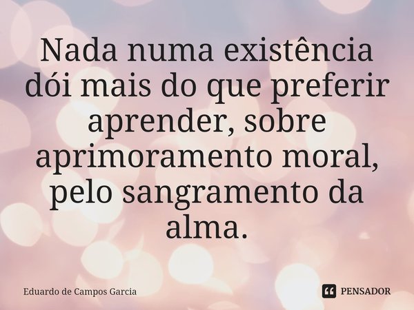 ⁠Nada numa existência dói mais do que preferir aprender, sobre aprimoramento moral, pelo sangramento da alma.... Frase de Eduardo de Campos Garcia.