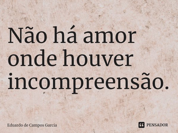 ⁠Não há amor onde houver incompreensão.... Frase de Eduardo de Campos Garcia.