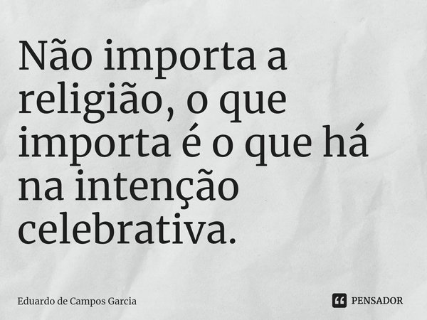 ⁠Não importa a religião, o que importa é o que há na intenção celebrativa.... Frase de Eduardo de Campos Garcia.