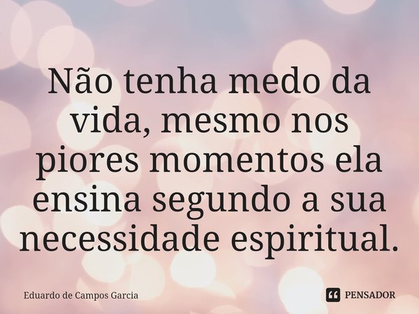 ⁠Não tenha medo da vida, mesmo nos piores momentos ela ensina segundo a sua necessidade espiritual.... Frase de Eduardo de Campos Garcia.