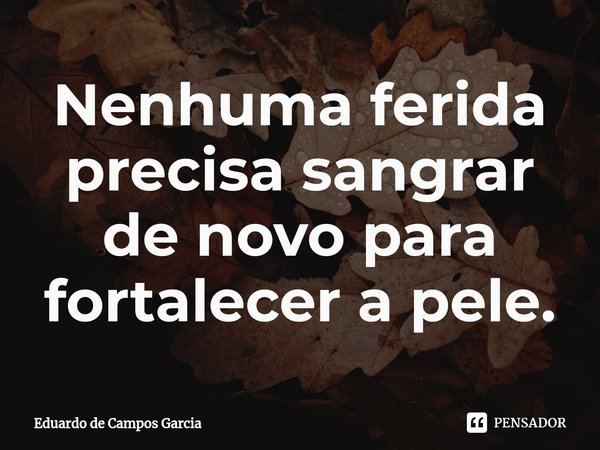 ⁠Nenhuma ferida precisa sangrar de novo para fortalecer a pele.... Frase de Eduardo de Campos Garcia.