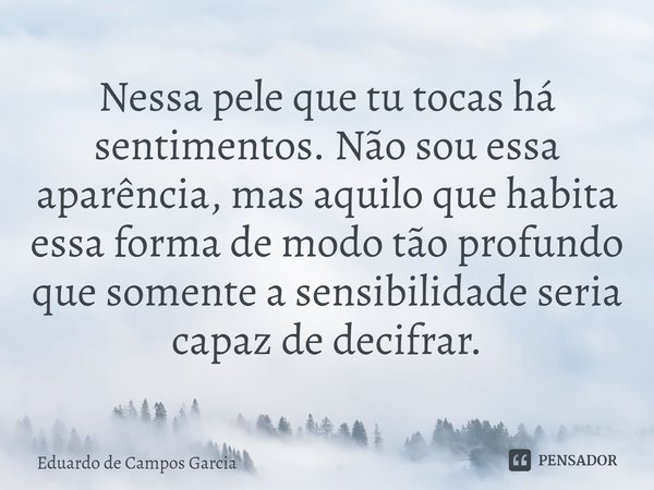 ⁠Nessa pele que tu tocas há sentimentos. Não sou essa aparência, mas aquilo que habita essa forma de modo tão profundo que somente a sensibilidade seria capaz d... Frase de Eduardo de Campos Garcia.