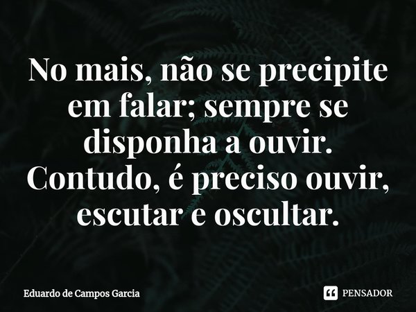⁠No mais, não se precipite em falar; sempre se disponha a ouvir. Contudo, é preciso ouvir, escutar e oscultar.... Frase de Eduardo de Campos Garcia.