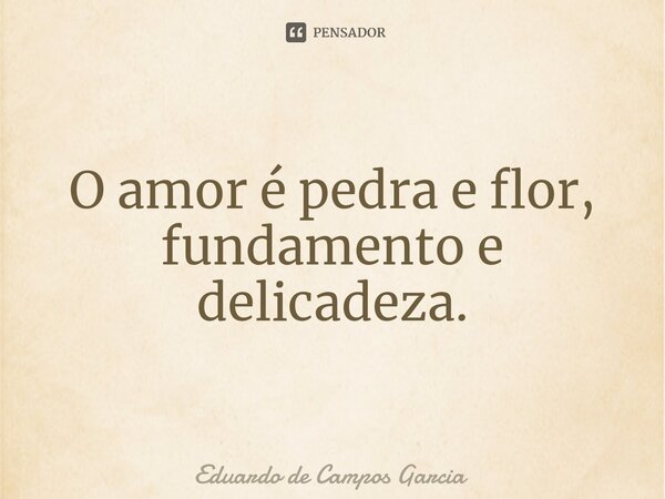 ⁠O amor é pedra e flor, fundamento e delicadeza.... Frase de Eduardo de Campos Garcia.