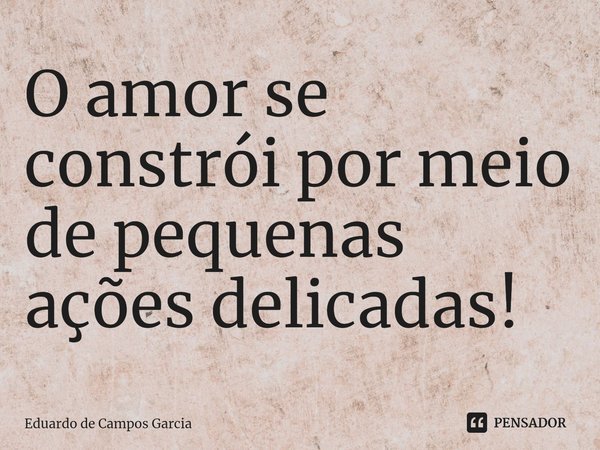 ⁠O amor se constrói por meio de pequenas ações delicadas!... Frase de Eduardo de Campos Garcia.