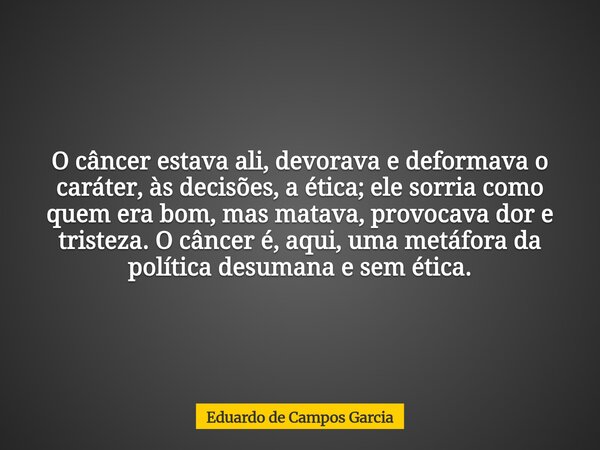 O câncer estava ali, devorava e deformava o caráter, às decisões, a ética; ele sorria como quem era bom, mas matava, provocava dor e tristeza. O câncer é, aqui,... Frase de Eduardo de Campos Garcia.