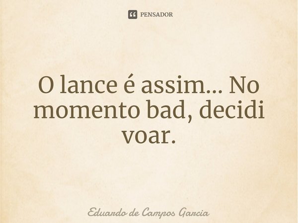 ⁠O lance é assim... No momento bad, decidi voar.... Frase de Eduardo de Campos Garcia.