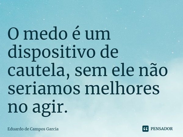 ⁠O medo é um dispositivo de cautela, sem ele não seriamos melhores no agir.... Frase de Eduardo de Campos Garcia.