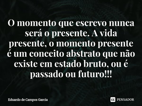 ⁠O momento que escrevo nunca será o presente. A vida presente, o momento presente é um conceito abstrato que não existe em estado bruto, ou é passado ou futuro!... Frase de Eduardo de Campos Garcia.