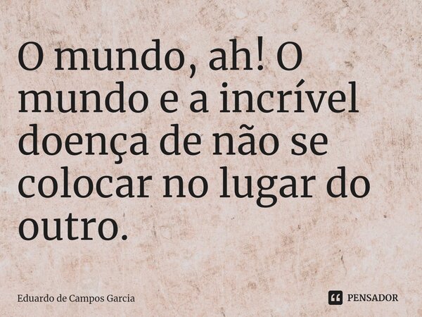 ⁠O mundo, ah! O mundo e a incrível doença de não se colocar no lugar do outro.... Frase de Eduardo de Campos Garcia.