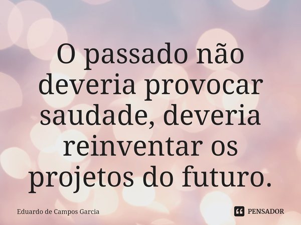 ⁠O passado não deveria provocar saudade, deveria reinventar os projetos do futuro.... Frase de Eduardo de Campos Garcia.