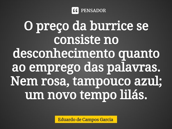 ⁠O preço da burrice se consiste no desconhecimento quanto ao emprego das palavras. Nem rosa, tampouco azul; um novo tempo lilás.... Frase de Eduardo de Campos Garcia.