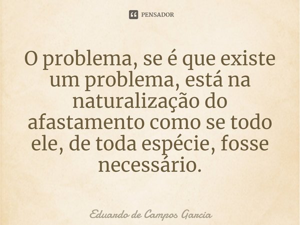 ⁠O problema, se é que existe um problema, está na naturalização do afastamento como se todo ele, de toda espécie, fosse necessário.... Frase de Eduardo de Campos Garcia.