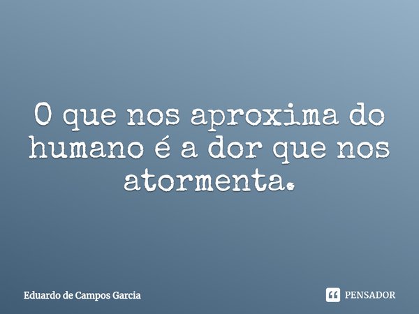 ⁠O que nos aproxima do humano é a dor que nos atormenta.... Frase de Eduardo de Campos Garcia.