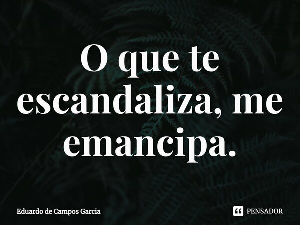 ⁠O que te escandaliza, me emancipa.... Frase de Eduardo de Campos Garcia.