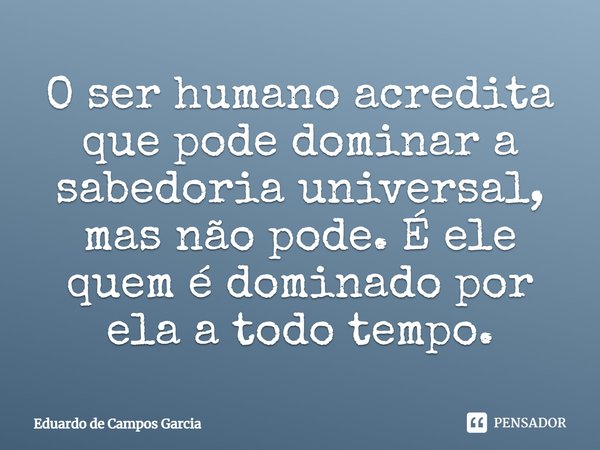 ⁠O ser humano acredita que pode dominar a sabedoria universal, mas não pode. É ele quem é dominado por ela a todo tempo.... Frase de Eduardo de Campos Garcia.