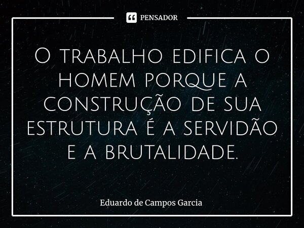 ⁠O trabalho edifica o homem porque a construção de sua estrutura é a servidão e a brutalidade.... Frase de Eduardo de Campos Garcia.