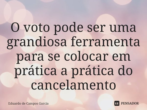 ⁠O voto pode ser uma grandiosa ferramenta para se colocar em prática a prática do cancelamento... Frase de Eduardo de Campos Garcia.
