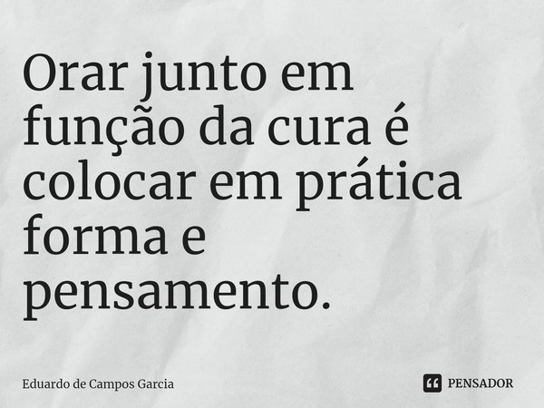 ⁠Orar junto em função da cura é colocar em prática forma e pensamento.... Frase de Eduardo de Campos Garcia.