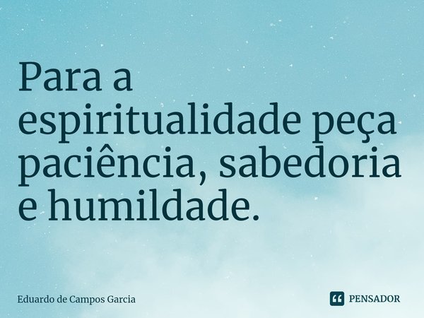 ⁠Para a espiritualidade peça paciência, sabedoria e humildade.... Frase de Eduardo de Campos Garcia.