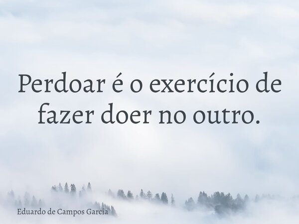 Perdoar é o exercício de fazer doer no outro.... Frase de Eduardo de Campos Garcia.