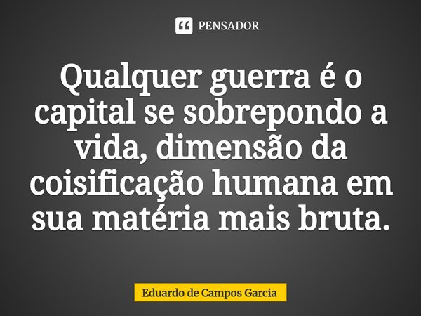 ⁠Qualquer guerra é o capital se sobrepondo a vida, dimensão da coisificação humana em sua matéria mais bruta.... Frase de Eduardo de Campos Garcia.