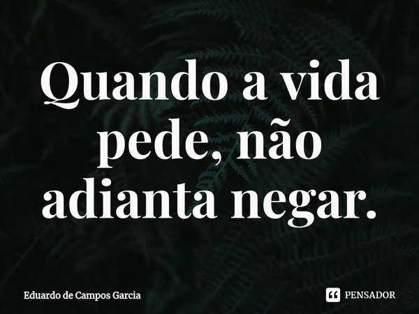 ⁠Quando a vida pede, não adianta negar.... Frase de Eduardo de Campos Garcia.