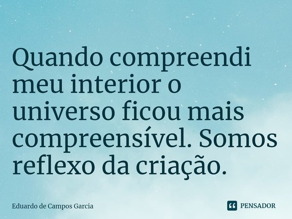 ⁠Quando compreendi meu interior o universo ficou mais compreensível. Somos reflexo da criação.... Frase de Eduardo de Campos Garcia.