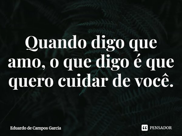⁠Quando digo que amo, o que digo é que quero cuidar de você.... Frase de Eduardo de Campos Garcia.