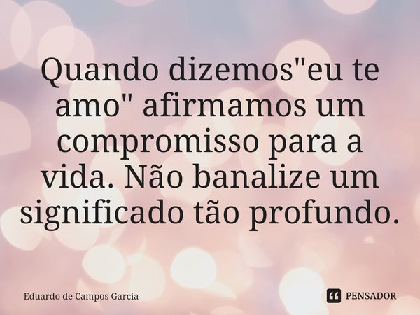 ⁠Quando dizemos "eu te amo" afirmamos um compromisso para a vida. Não banalize um significado tão profundo.... Frase de Eduardo de Campos Garcia.