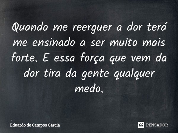 ⁠Quando me reerguer a dor terá me ensinado a ser muito mais forte. E essa força que vem da dor tira da gente qualquer medo.... Frase de Eduardo de Campos Garcia.