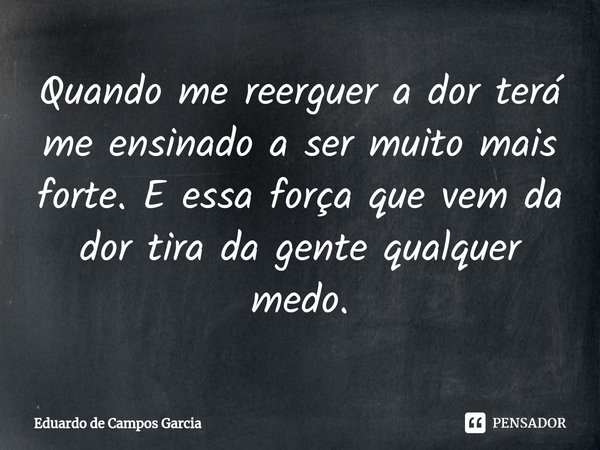 ⁠Quando me reerguer a dor terá me ensinado a ser muito mais forte. E essa força que vem da dor tira da gente qualquer medo.... Frase de Eduardo de Campos Garcia.