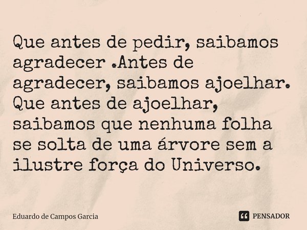 ⁠Que antes de pedir, saibamos agradecer .Antes de agradecer, saibamos ajoelhar. Que antes de ajoelhar, saibamos que nenhuma folha se solta de uma árvore sem a i... Frase de Eduardo de Campos Garcia.