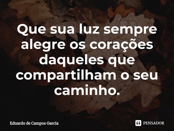 ⁠Que sua luz sempre alegre os corações daqueles que compartilham o seu caminho.... Frase de Eduardo de Campos Garcia.