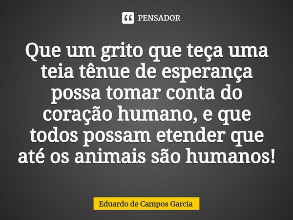 ⁠Que um grito que teça uma teia tênue de esperança possa tomar conta do coração humano, e que todos possam etender que até os animais são humanos!... Frase de Eduardo de Campos Garcia.