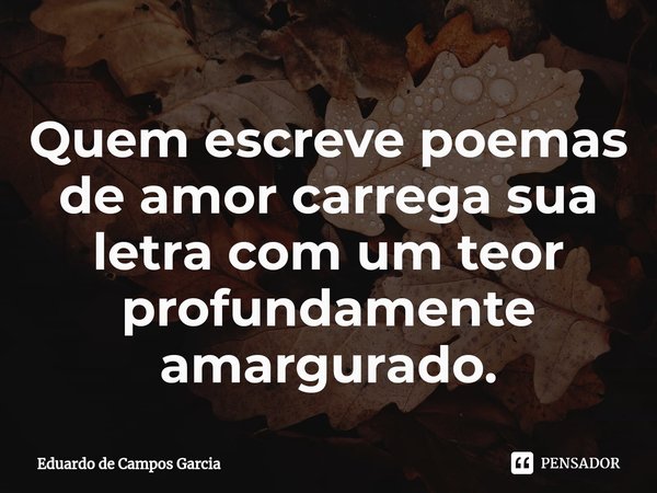 ⁠Quem escreve poemas de amor carrega sua letra com um teor profundamente amargurado.... Frase de Eduardo de Campos Garcia.