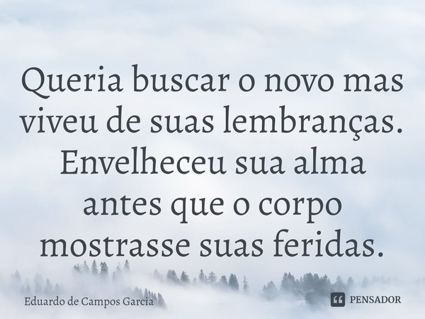 ⁠Queria buscar o novo mas viveu de suas lembranças. Envelheceu sua alma antes que o corpo mostrasse suas feridas.... Frase de Eduardo de Campos Garcia.