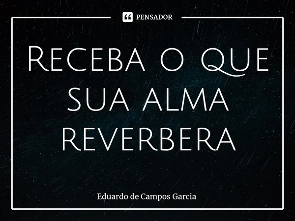 ⁠Receba o que sua alma reverbera... Frase de Eduardo de Campos Garcia.