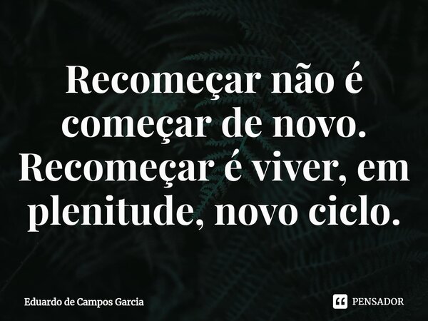 ⁠Recomeçar não é começar de novo. Recomeçar é viver, em plenitude, novo ciclo.... Frase de Eduardo de Campos Garcia.