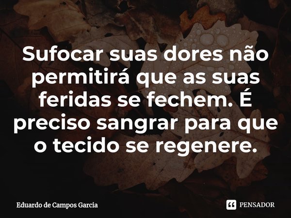 ⁠Sufocar suas dores não permitirá que as suas feridas se fechem. É preciso sangrar para que o tecido se regenere.... Frase de Eduardo de Campos Garcia.