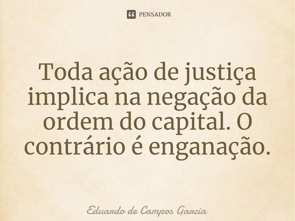 ⁠Toda ação de justiça implica na negação da ordem do capital. O contrário é enganação.... Frase de Eduardo de Campos Garcia.