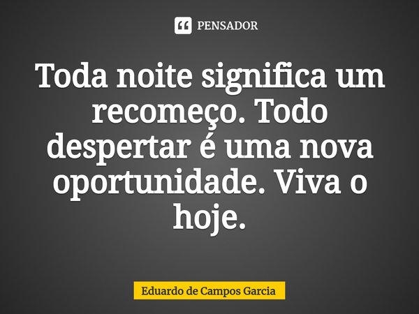 ⁠Toda noite significa um recomeço. Todo despertar é uma nova oportunidade. Viva o hoje.... Frase de Eduardo de Campos Garcia.
