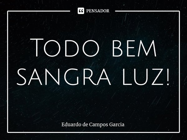 ⁠Todo bem sangra luz!... Frase de Eduardo de Campos Garcia.