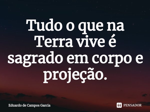 ⁠Tudo o que na Terra vive é sagrado em corpo e projeção.... Frase de Eduardo de Campos Garcia.