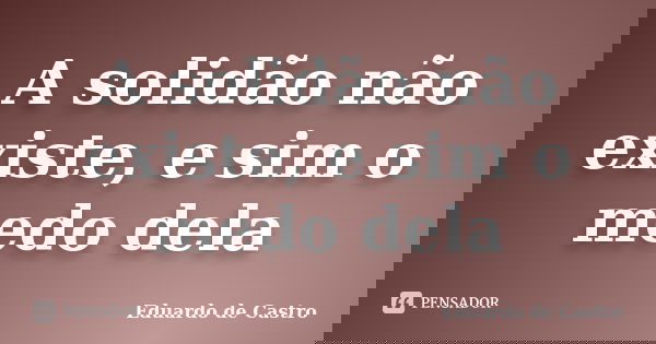 A solidão não existe, e sim o medo dela... Frase de Eduardo de Castro.